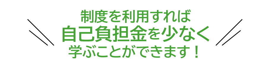 制度を利用すれば自己負担金を少なく学ぶことができます！